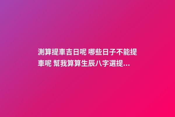 測算提車吉日呢 哪些日子不能提車呢 幫我算算生辰八字選提車吉日！-第1張-觀點-玄機派